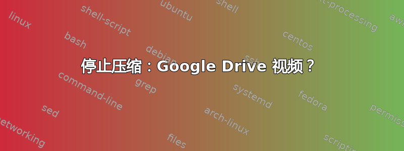 停止压缩：Google Drive 视频？