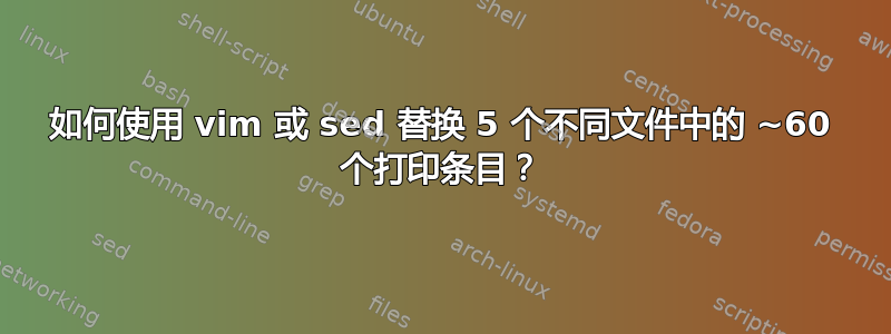 如何使用 vim 或 sed 替换 5 个不同文件中的 ~60 个打印条目？