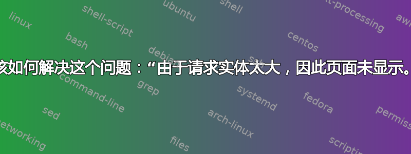 我该如何解决这个问题：“由于请求实体太大，因此页面未显示。”