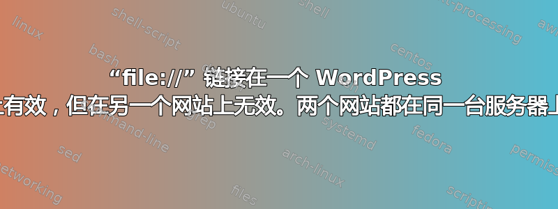 “file://” 链接在一个 WordPress 网站上有效，但在另一个网站上无效。两个网站都在同一台服务器上运行