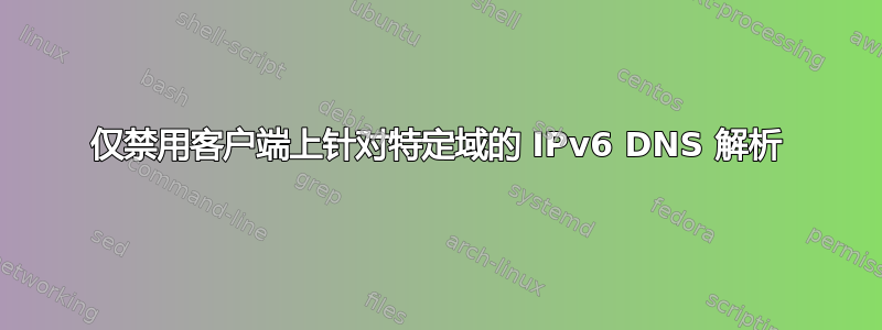 仅禁用客户端上针对特定域的 IPv6 DNS 解析