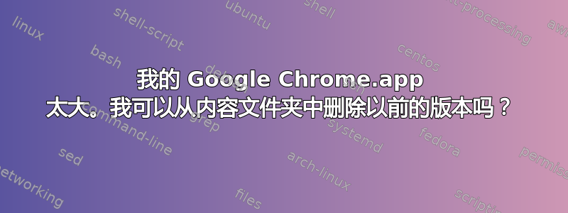 我的 Google Chrome.app 太大。我可以从内容文件夹中删除以前的版本吗？