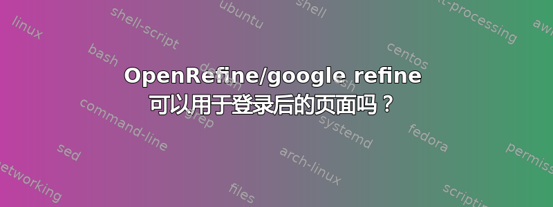 OpenRefine/google refine 可以用于登录后的页面吗？