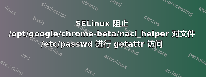 SELinux 阻止 /opt/google/chrome-beta/nacl_helper 对文件 /etc/passwd 进行 getattr 访问