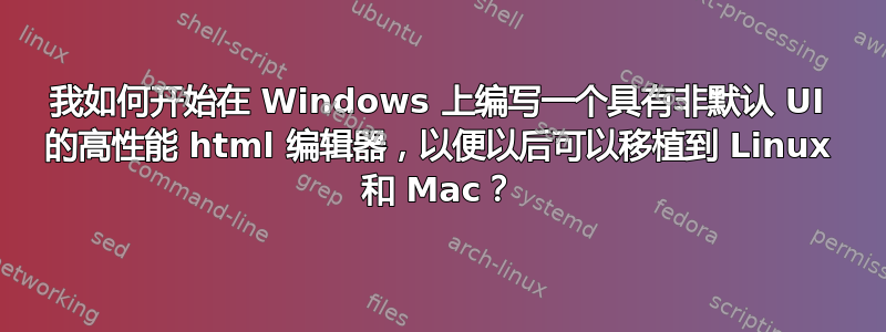 我如何开始在 Windows 上编写一个具有非默认 UI 的高性能 html 编辑器，以便以后可以移植到 Linux 和 Mac？