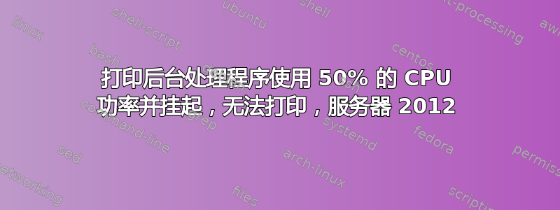 打印后台处理程序使用 50% 的 CPU 功率并挂起，无法打印，服务器 2012