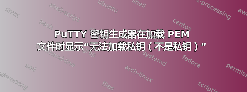 PuTTY 密钥生成器在加载 PEM 文件时显示“无法加载私钥（不是私钥）”