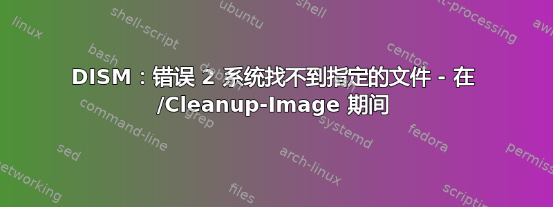 DISM：错误 2 系统找不到指定的文件 - 在 /Cleanup-Image 期间