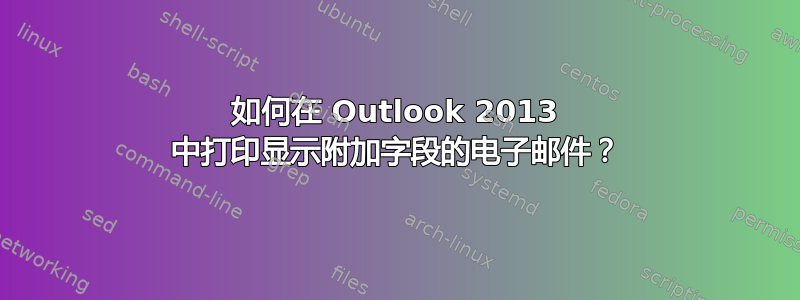 如何在 Outlook 2013 中打印显示附加字段的电子邮件？