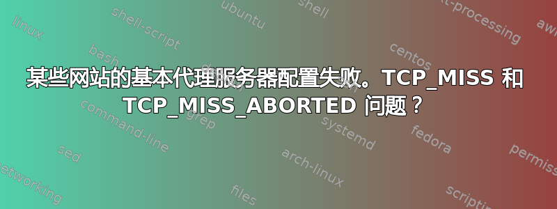 某些网站的基本代理服务器配置失败。TCP_MISS 和 TCP_MISS_ABORTED 问题？