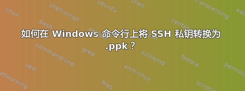 如何在 Windows 命令行上将 SSH 私钥转换为 .ppk？