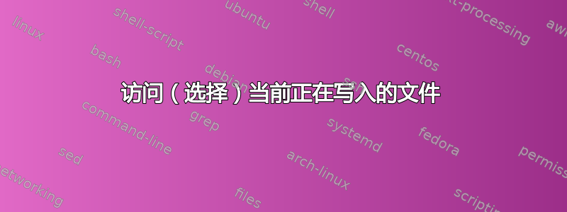 访问（选择）当前正在写入的文件