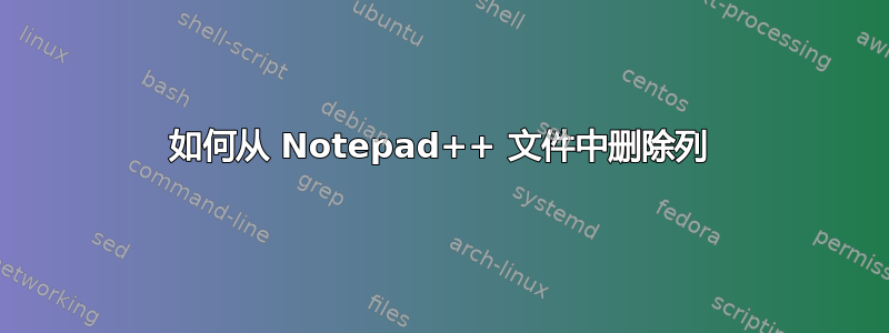 如何从 Notepad++ 文件中删除列