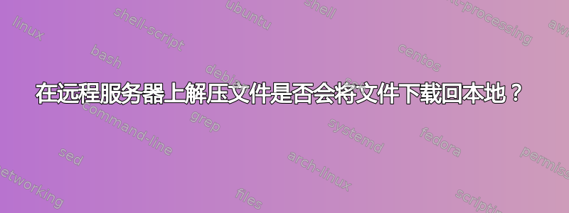 在远程服务器上解压文件是否会将文件下载回本地？