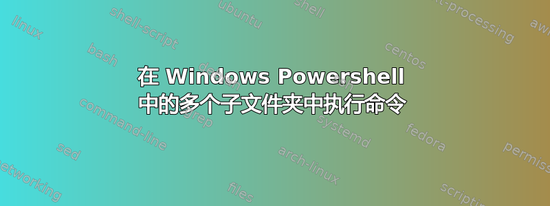 在 Windows Powershell 中的多个子文件夹中执行命令