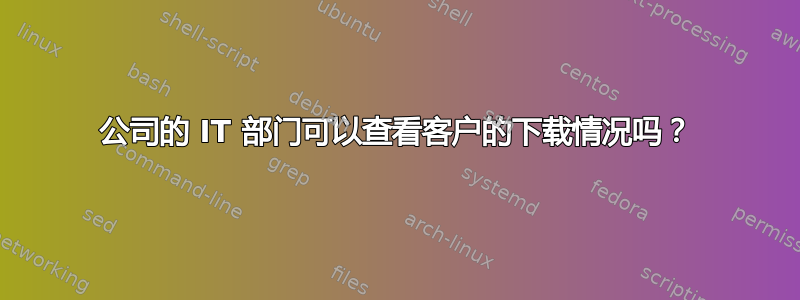 公司的 IT 部门可以查看客户的下载情况吗？