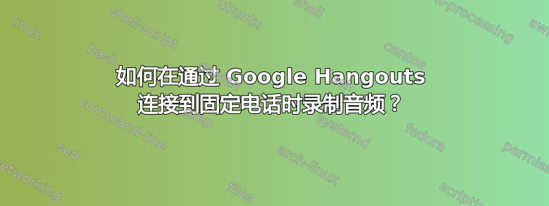 如何在通过 Google Hangouts 连接到固定电话时录制音频？