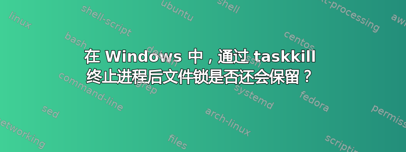 在 Windows 中，通过 taskkill 终止进程后文件锁是否还会保留？