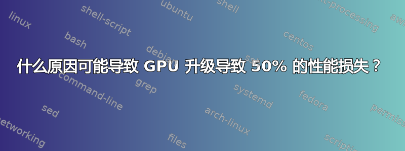 什么原因可能导致 GPU 升级导致 50% 的性能损失？