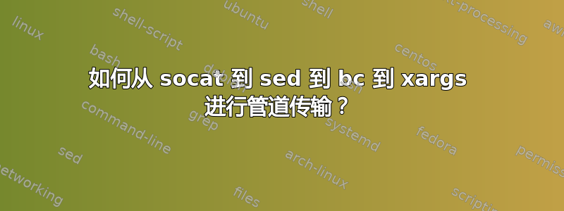 如何从 socat 到 sed 到 bc 到 xargs 进行管道传输？