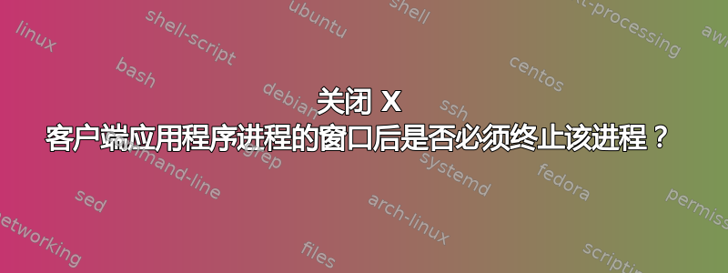 关闭 X 客户端应用程序进程的窗口后是否必须终止该进程？