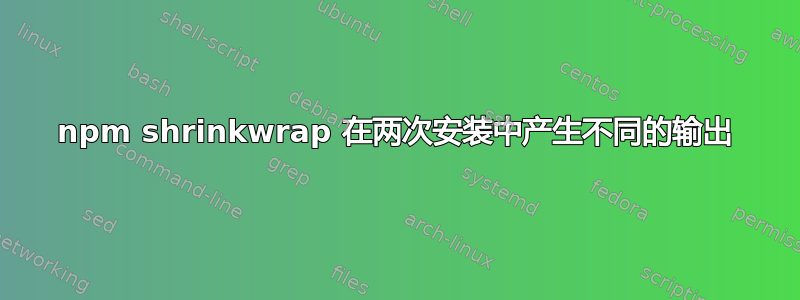 npm shrinkwrap 在两次安装中产生不同的输出