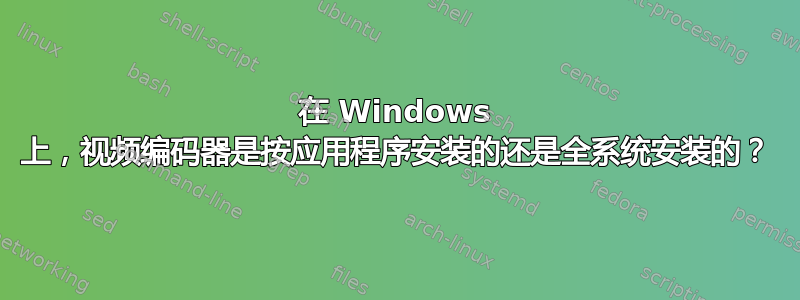 在 Windows 上，视频编码器是按应用程序安装的还是全系统安装的？