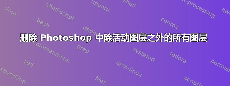 删除 Photoshop 中除活动图层之外的所有图层