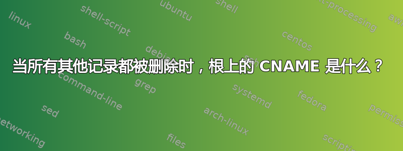 当所有其他记录都被删除时，根上的 CNAME 是什么？