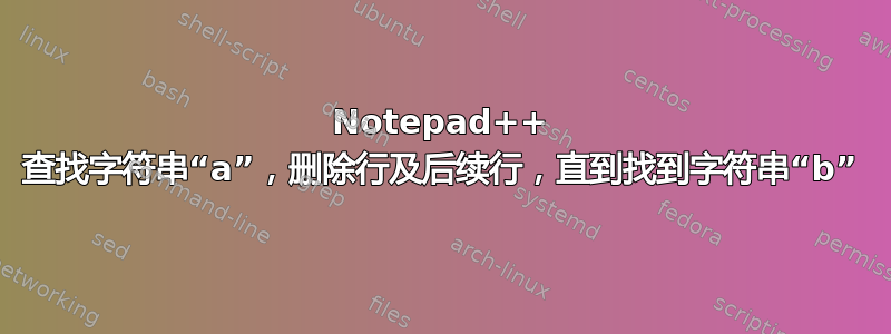 Notepad++ 查找字符串“a”，删除行及后续行，直到找到字符串“b”