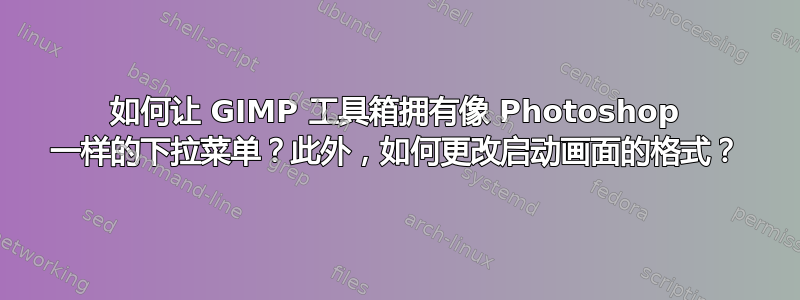 如何让 GIMP 工具箱拥有像 Photoshop 一样的下拉菜单？此外，如何更改启动画面的格式？