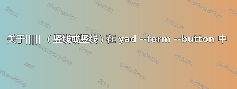 关于||||| （竖线或竖线）在 yad --form --button 中