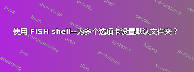 使用 FISH shell--为多个选项卡设置默认文件夹？