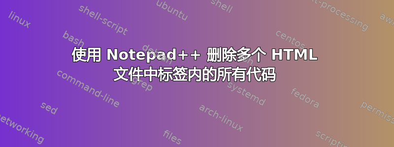 使用 Notepad++ 删除多个 HTML 文件中标签内的所有代码