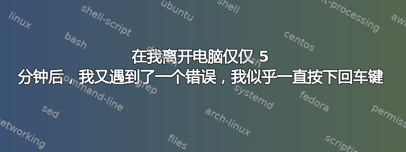 在我离开电脑仅仅 5 分钟后，我又遇到了一个错误，我似乎一直按下回车键