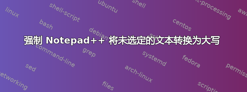 强制 Notepad++ 将未选定的文本转换为大写