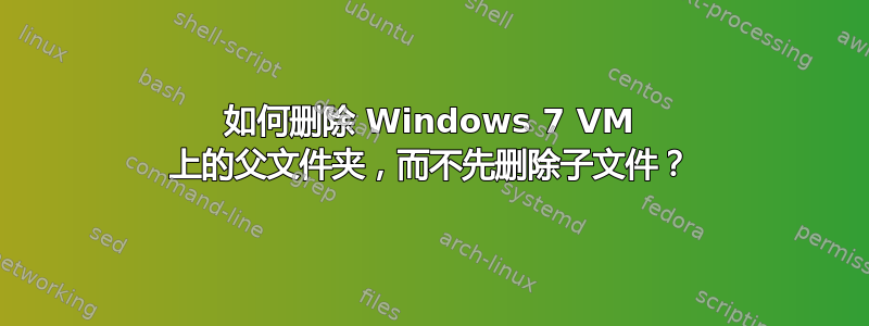 如何删除 Windows 7 VM 上的父文件夹，而不先删除子文件？