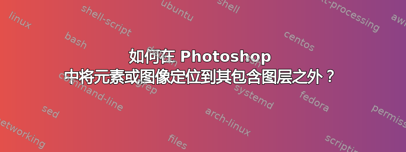 如何在 Photoshop 中将元素或图像定位到其包含图层之外？