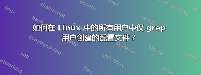 如何在 Linux 中的所有用户中仅 grep 用户创建的配置文件？