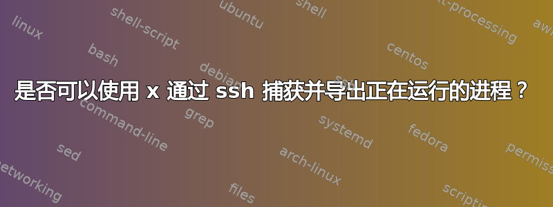 是否可以使用 x 通过 ssh 捕获并导出正在运行的进程？