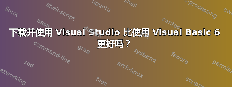 下载并使用 Visual Studio 比使用 Visual Basic 6 更好吗？