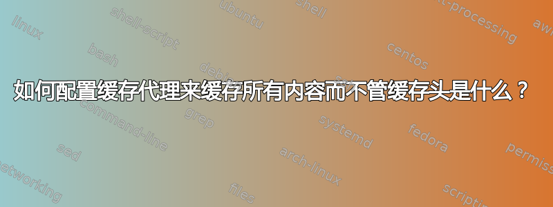 如何配置缓存代理来缓存所有内容而不管缓存头是什么？