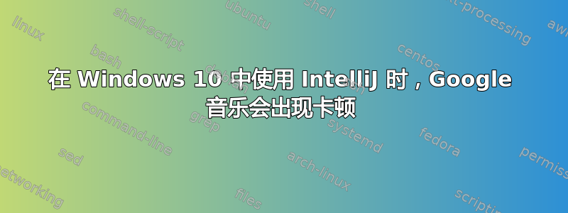 在 Windows 10 中使用 IntelliJ 时，Google 音乐会出现卡顿