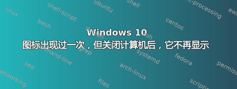 Windows 10 图标出现过一次，但关闭计算机后，它不再显示 