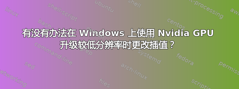 有没有办法在 Windows 上使用 Nvidia GPU 升级较低分辨率时更改插值？