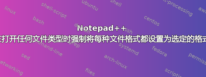 Notepad++ 在打开任何文件类型时强制将每种文件格式都设置为选定的格式