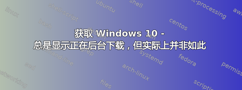 获取 Windows 10 - 总是显示正在后台下载，但实际上并非如此