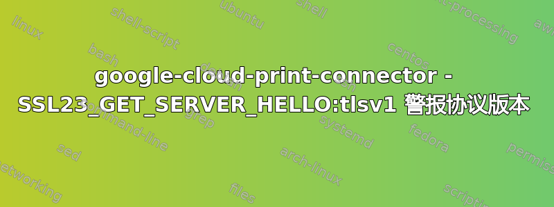 google-cloud-print-connector - SSL23_GET_SERVER_HELLO:tlsv1 警报协议版本