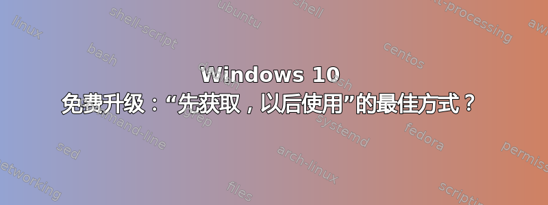 Windows 10 免费升级：“先获取，以后使用”的最佳方式？