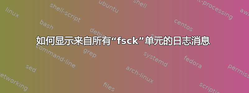 如何显示来自所有“fsck”单元的日志消息